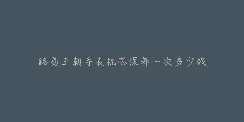路易王朝手表机芯保养一次多少钱-名表号 路易王朝手表机芯保养一次多少钱