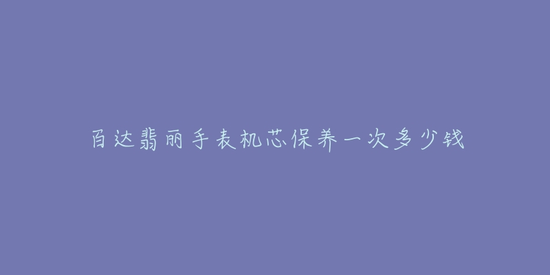 百达翡丽手表机芯保养一次多少钱-名表号 百达翡丽手表机芯保养一次多少钱