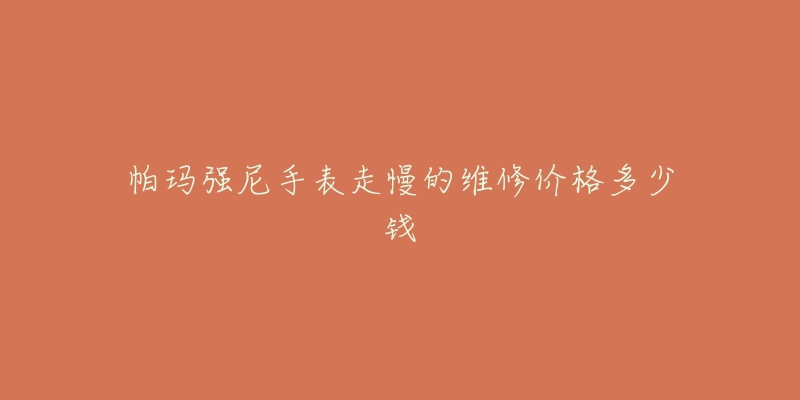 帕玛强尼手表走慢的维修价格多少钱-名表号 帕玛强尼手表走慢的维修价格多少钱