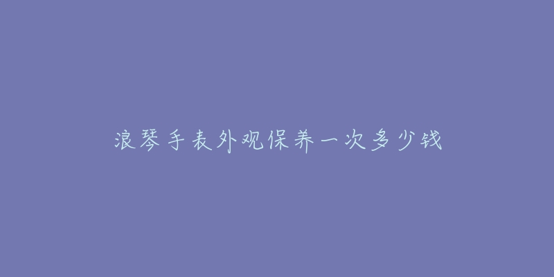 浪琴手表外观保养一次多少钱-名表号 浪琴手表外观保养一次多少钱
