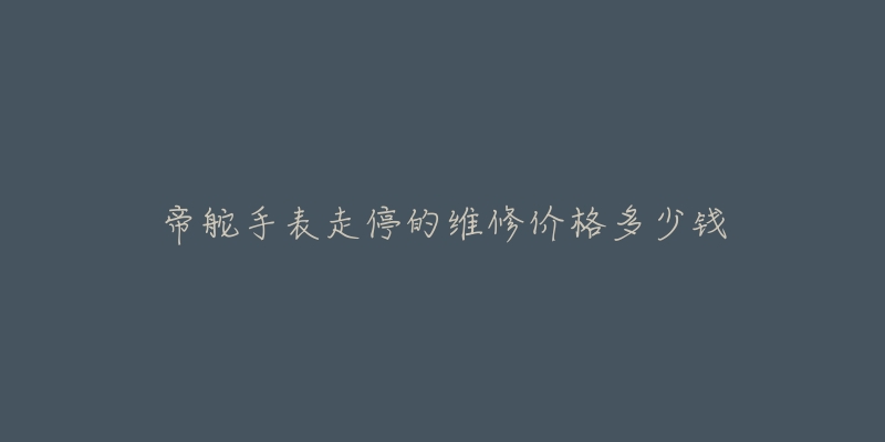 帝舵手表走停的维修价格多少钱-名表号 帝舵手表走停的维修价格多少钱