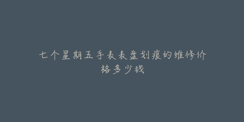 七个星期五手表表盘划痕的维修价格多少钱-名表号 七个星期五手表表盘划痕的维修价格多少钱