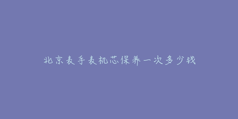 北京表手表机芯保养一次多少钱-名表号 北京表手表机芯保养一次多少钱