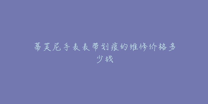 蒂芙尼手表表带划痕的维修价格多少钱-名表号 蒂芙尼手表表带划痕的维修价格多少钱