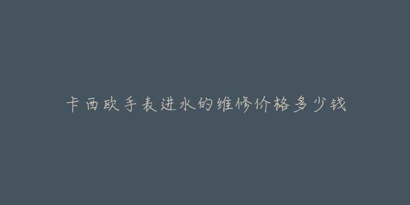 卡西欧手表进水的维修价格多少钱-名表号 卡西欧手表进水的维修价格多少钱