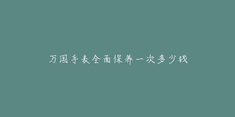 万国手表全面保养一次多少钱-名表号 万国手表全面保养一次多少钱