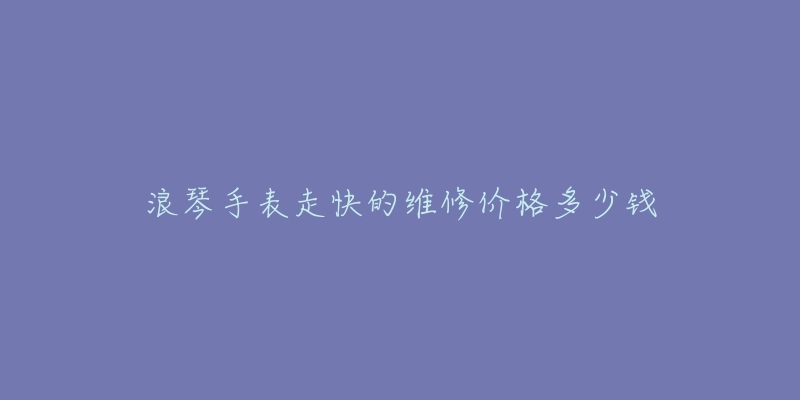 浪琴手表走快的维修价格多少钱-名表号 浪琴手表走快的维修价格多少钱