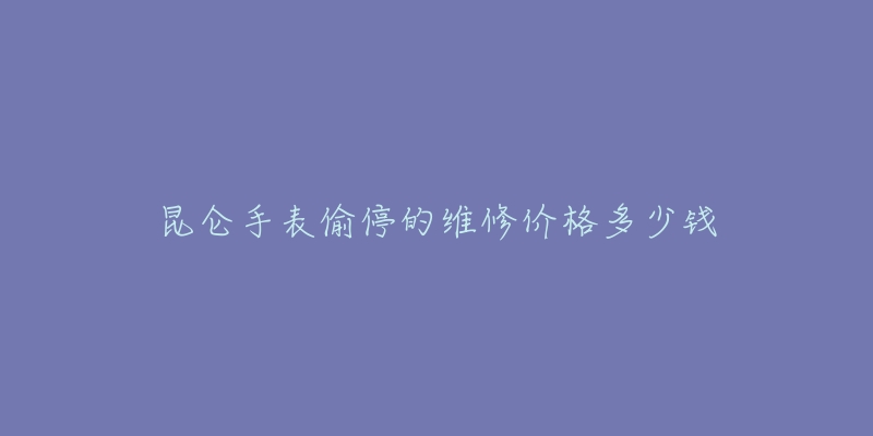 昆仑手表偷停的维修价格多少钱-名表号 昆仑手表偷停的维修价格多少钱