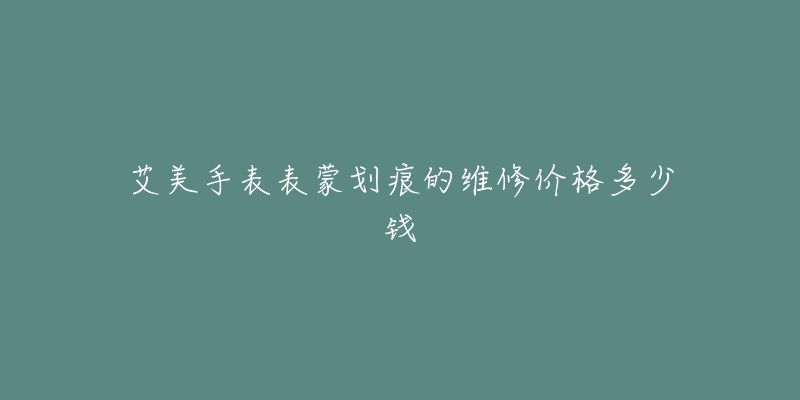 艾美手表表蒙划痕的维修价格多少钱-名表号 艾美手表表蒙划痕的维修价格多少钱