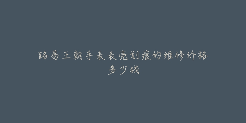 路易王朝手表表壳划痕的维修价格多少钱-名表号 路易王朝手表表壳划痕的维修价格多少钱