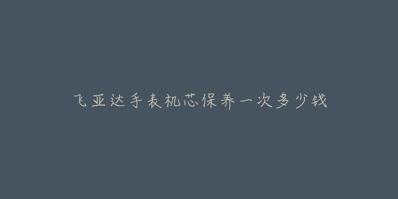 飞亚达手表机芯保养一次多少钱-名表号 飞亚达手表机芯保养一次多少钱
