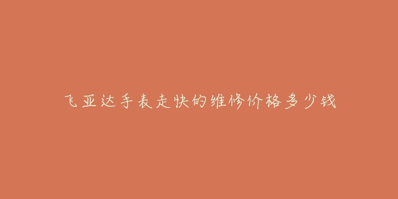 飞亚达手表走快的维修价格多少钱-名表号 飞亚达手表走快的维修价格多少钱