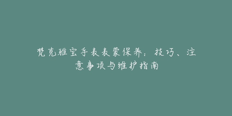 梵克雅宝手表表蒙保养:技巧、注意事项与维护指南-名表号 梵克雅宝手表表蒙保养:技巧、注意事项与维护指南