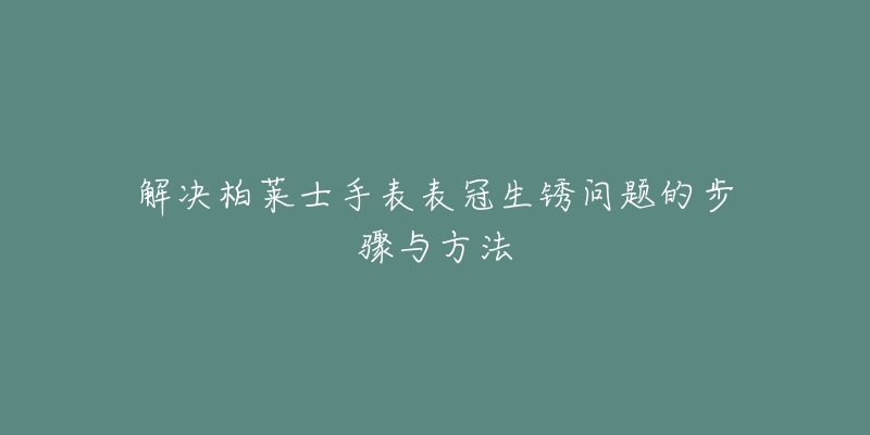 解决柏莱士手表表冠生锈问题的步骤与方法-名表号 解决柏莱士手表表冠生锈问题的步骤与方法