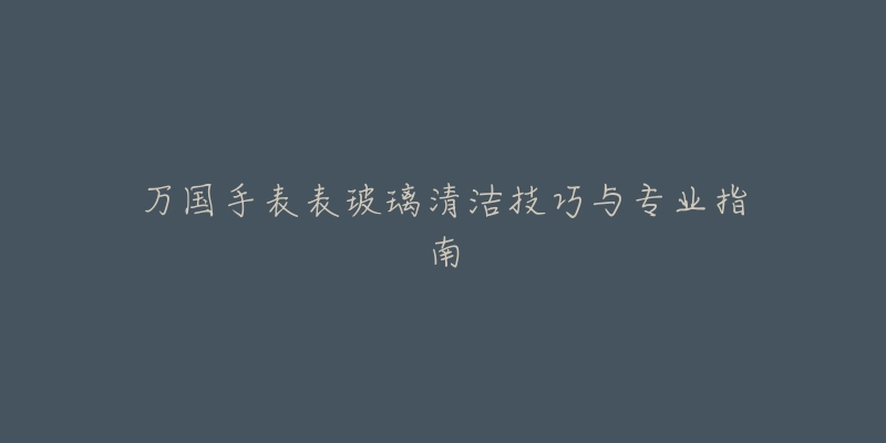 万国手表表玻璃清洁技巧与专业指南