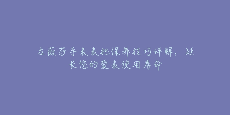 左薇莎手表表把保养技巧详解:延长您的爱表使用寿命-名表号 左薇莎手表表把保养技巧详解:延长您的爱表使用寿命