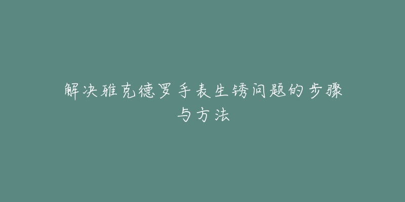 解决雅克德罗手表生锈问题的步骤与方法-名表号 解决雅克德罗手表生锈问题的步骤与方法