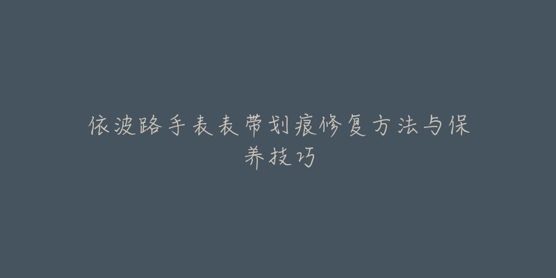 依波路手表表带划痕修复方法与保养技巧-名表号 依波路手表表带划痕修复方法与保养技巧