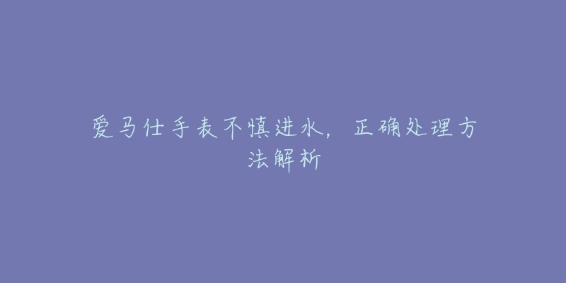 爱马仕手表不慎进水,正确处理方法解析-名表号 爱马仕手表不慎进水,正确处理方法解析