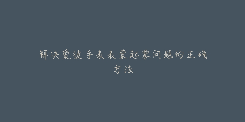解决爱彼手表表蒙起雾问题的正确方法-名表号 解决爱彼手表表蒙起雾问题的正确方法