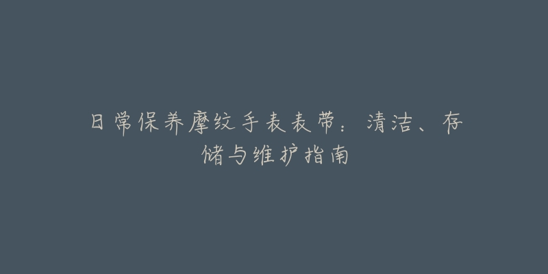 日常保养摩纹手表表带:清洁、存储与维护指南-名表号 日常保养摩纹手表表带:清洁、存储与维护指南