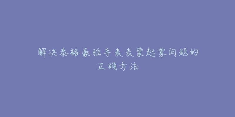 解决泰格豪雅手表表蒙起雾问题的正确方法-名表号 解决泰格豪雅手表表蒙起雾问题的正确方法