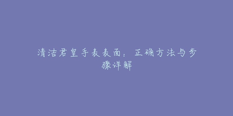 清洁君皇手表表面:正确方法与步骤详解-名表号 清洁君皇手表表面:正确方法与步骤详解