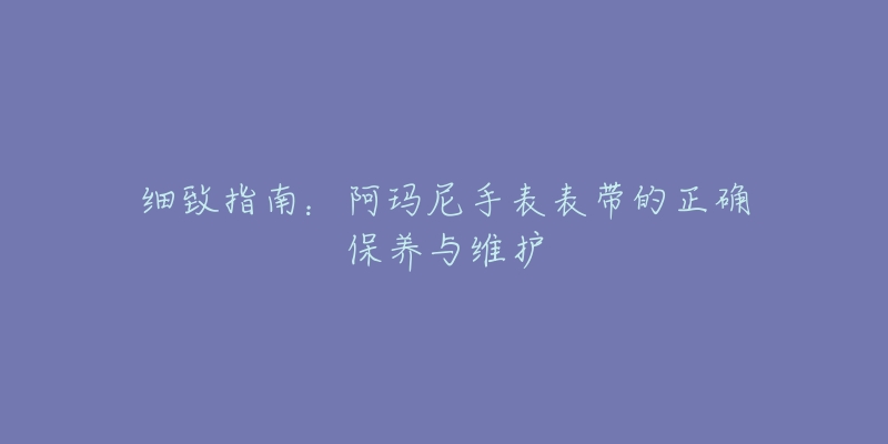 细致指南:阿玛尼手表表带的正确保养与维护-名表号 细致指南:阿玛尼手表表带的正确保养与维护