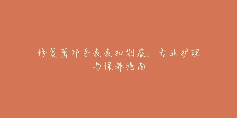 修复萧邦手表表扣划痕:专业护理与保养指南-名表号 修复萧邦手表表扣划痕:专业护理与保养指南