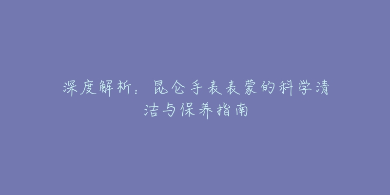 深度解析:昆仑手表表蒙的科学清洁与保养指南-名表号 深度解析:昆仑手表表蒙的科学清洁与保养指南