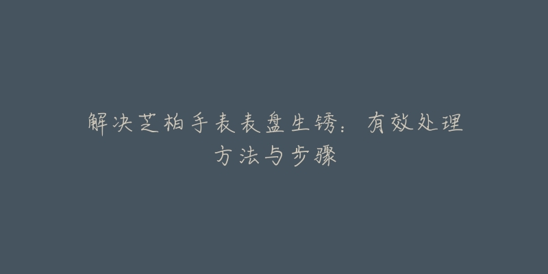 解决芝柏手表表盘生锈:有效处理方法与步骤-名表号 解决芝柏手表表盘生锈:有效处理方法与步骤