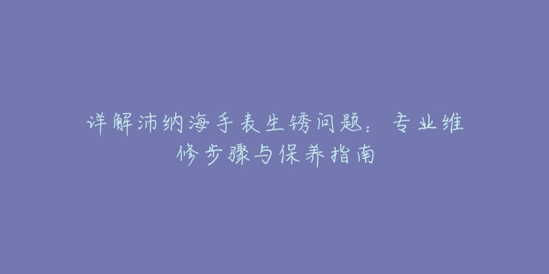 详解沛纳海手表生锈问题:专业维修步骤与保养指南-名表号 详解沛纳海手表生锈问题:专业维修步骤与保养指南