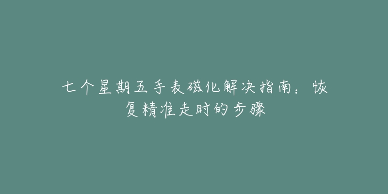 七个星期五手表磁化解决指南:恢复精准走时的步骤-名表号 七个星期五手表磁化解决指南:恢复精准走时的步骤