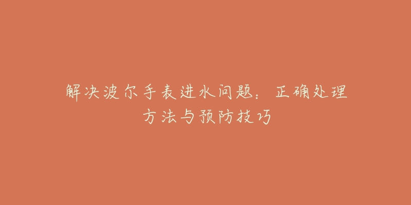 解决波尔手表进水问题:正确处理方法与预防技巧-名表号 解决波尔手表进水问题:正确处理方法与预防技巧
