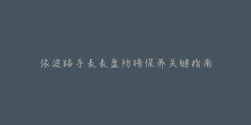 依波路手表表盘防锈保养关键指南-名表号 依波路手表表盘防锈保养关键指南