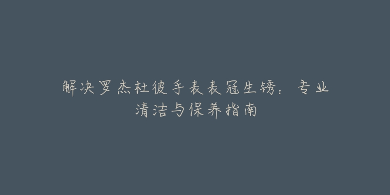 解决罗杰杜彼手表表冠生锈:专业清洁与保养指南-名表号 解决罗杰杜彼手表表冠生锈:专业清洁与保养指南