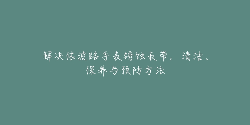 解决依波路手表锈蚀表带:清洁、保养与预防方法-名表号 解决依波路手表锈蚀表带:清洁、保养与预防方法