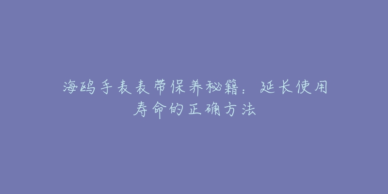 海鸥手表表带保养秘籍:延长使用寿命的正确方法-名表号 海鸥手表表带保养秘籍:延长使用寿命的正确方法