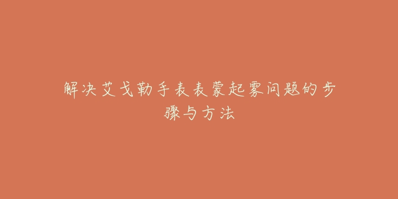 解决艾戈勒手表表蒙起雾问题的步骤与方法-名表号 解决艾戈勒手表表蒙起雾问题的步骤与方法