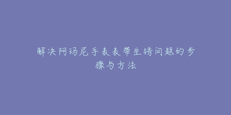 解决阿玛尼手表表带生锈问题的步骤与方法-名表号 解决阿玛尼手表表带生锈问题的步骤与方法