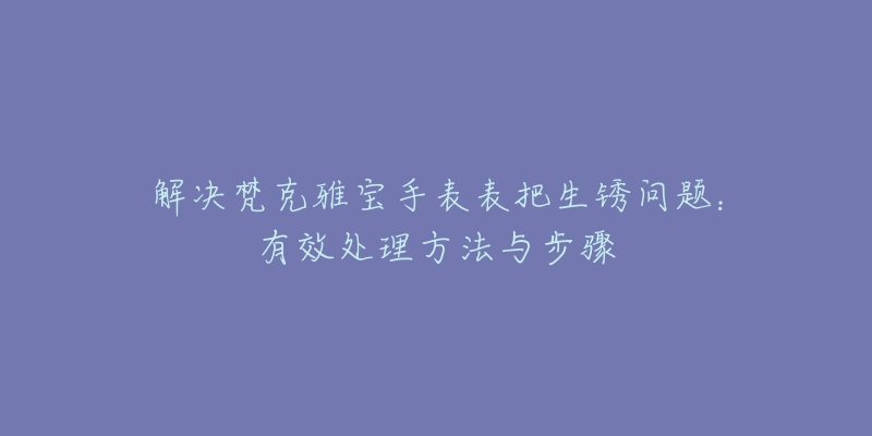 解决梵克雅宝手表表把生锈问题:有效处理方法与步骤-名表号 解决梵克雅宝手表表把生锈问题:有效处理方法与步骤