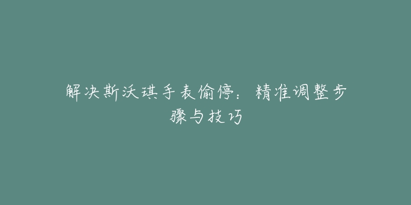 解决斯沃琪手表偷停:精准调整步骤与技巧-名表号 解决斯沃琪手表偷停:精准调整步骤与技巧