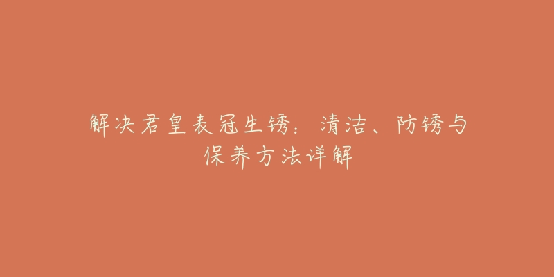 解决君皇表冠生锈:清洁、防锈与保养方法详解-名表号 解决君皇表冠生锈:清洁、防锈与保养方法详解