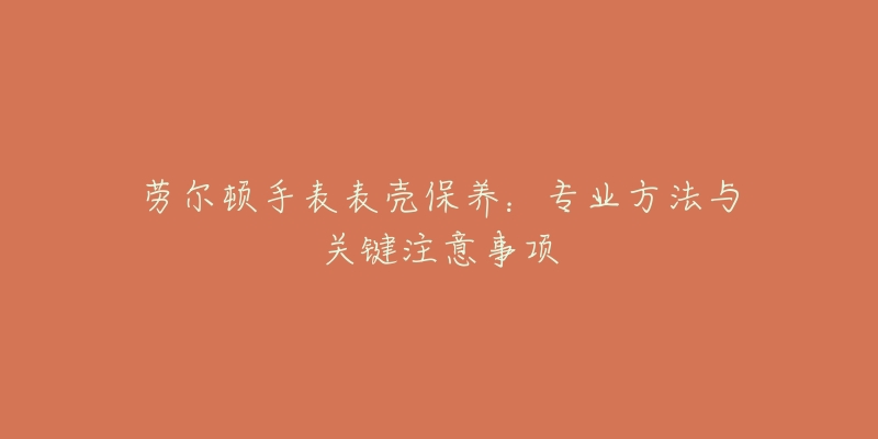 劳尔顿手表表壳保养:专业方法与关键注意事项-名表号 劳尔顿手表表壳保养:专业方法与关键注意事项