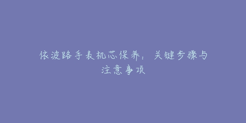 依波路手表机芯保养:关键步骤与注意事项-名表号 依波路手表机芯保养:关键步骤与注意事项