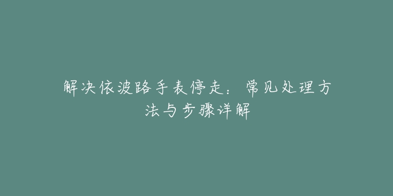 解决依波路手表停走:常见处理方法与步骤详解-名表号 解决依波路手表停走:常见处理方法与步骤详解