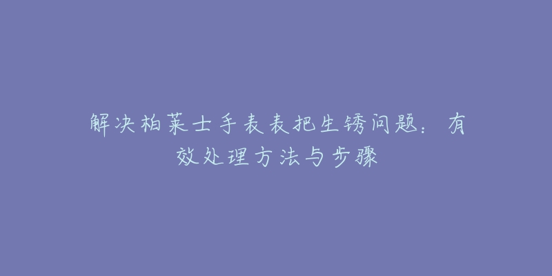 解决柏莱士手表表把生锈问题:有效处理方法与步骤-名表号 解决柏莱士手表表把生锈问题:有效处理方法与步骤