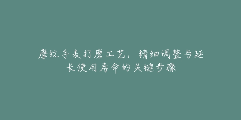 摩纹手表打磨工艺:精细调整与延长使用寿命的关键步骤-名表号 摩纹手表打磨工艺:精细调整与延长使用寿命的关键步骤