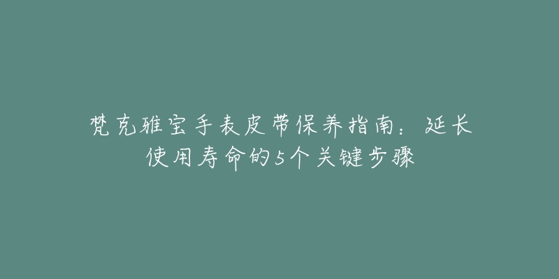 梵克雅宝手表皮带保养指南:延长使用寿命的5个关键步骤-名表号 梵克雅宝手表皮带保养指南:延长使用寿命的5个关键步骤