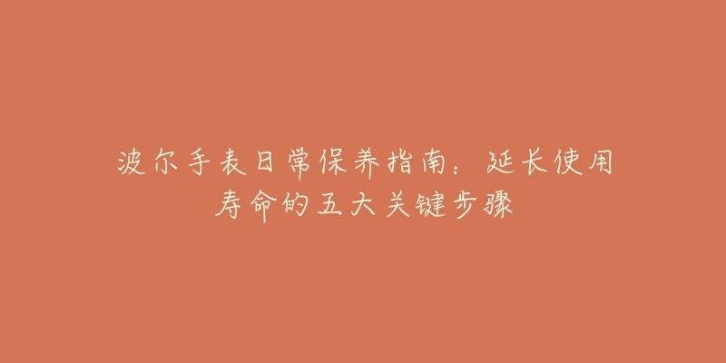 波尔手表日常保养指南:延长使用寿命的五大关键步骤-名表号 波尔手表日常保养指南:延长使用寿命的五大关键步骤